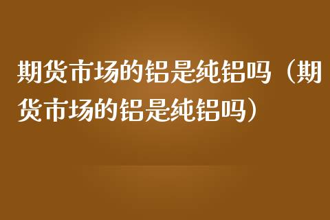 期货市场的铝是纯铝吗（期货市场的铝是纯铝吗）_https://www.boyangwujin.com_黄金期货_第1张