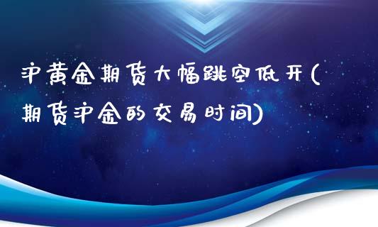 沪黄金期货大幅跳空低开(期货沪金的交易时间)