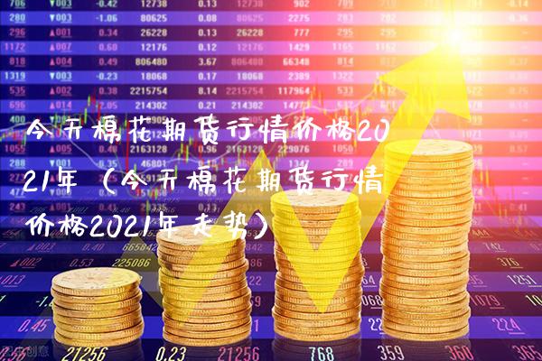 今天棉花期货行情价格2021年（今天棉花期货行情价格2021年走势）