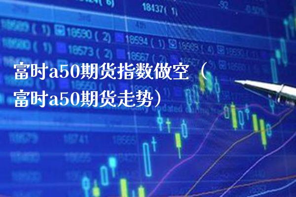 富时a50期货指数做空（富时a50期货走势）