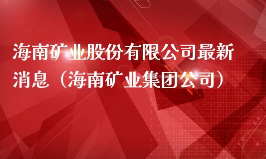 海南矿业股份有限公司最新消息（海南矿业集团公司）