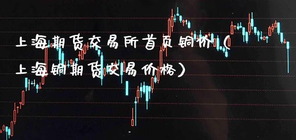 上海期货交易所首页铜价（上海铜期货交易价格）