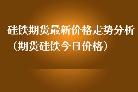 硅铁期货最新价格走势分析（期货硅铁今日价格）