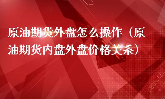 原油期货外盘怎么操作（原油期货内盘外盘价格关系）_https://www.boyangwujin.com_期货直播间_第1张