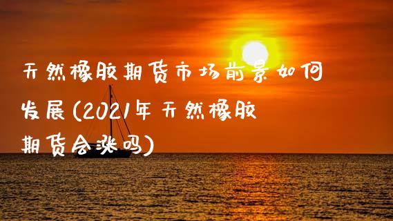 天然橡胶期货市场前景如何发展(2021年天然橡胶期货会涨吗)