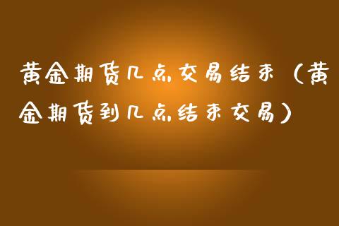 黄金期货几点交易结束（黄金期货到几点结束交易）_https://www.boyangwujin.com_期货直播间_第1张