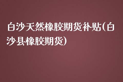 白沙天然橡胶期货补贴(白沙县橡胶期货)