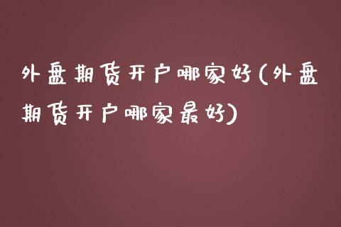 外盘期货开户哪家好(外盘期货开户哪家最好)