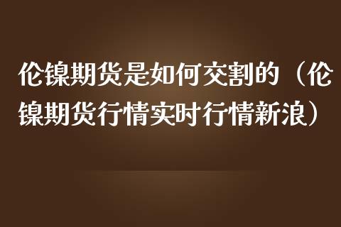 伦镍期货是如何交割的（伦镍期货行情实时行情新浪）_https://www.boyangwujin.com_期货直播间_第1张