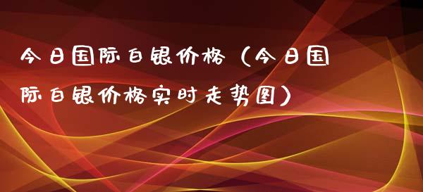 今日国际白银价格（今日国际白银价格实时走势图）