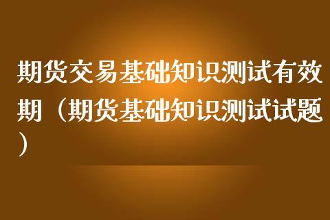 期货交易基础知识测试有效期（期货基础知识测试试题）