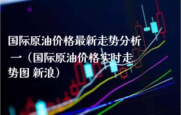 国际原油价格最新走势分析 一（国际原油价格实时走势图 新浪）_https://www.boyangwujin.com_原油期货_第1张