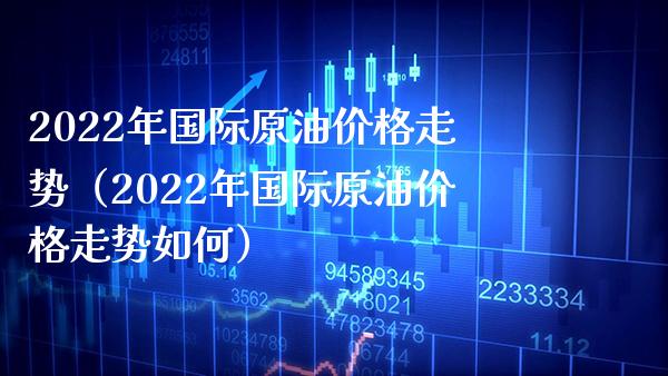 2022年国际原油价格走势（2022年国际原油价格走势如何）