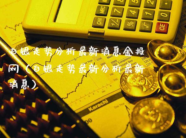 白银走势分析最新消息金投网（白银走势最新分析最新消息）