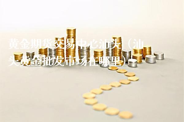 黄金期货交易中心汕头（汕头黄金批发市场在哪里）