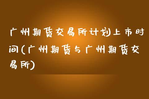 广州期货交易所计划上市时间(广州期货与广州期货交易所)