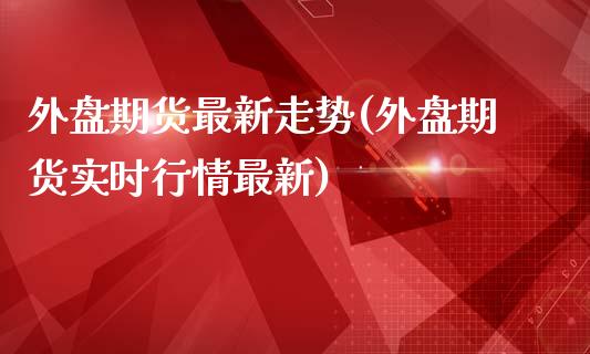 外盘期货最新走势(外盘期货实时行情最新)_https://www.boyangwujin.com_黄金期货_第1张