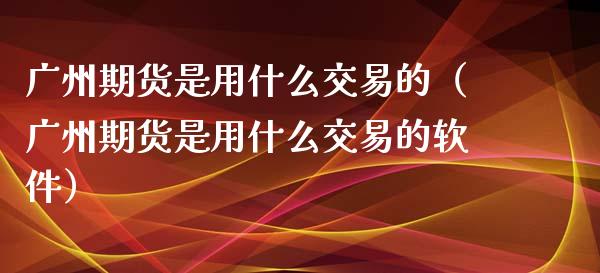 广州期货是用什么交易的（广州期货是用什么交易的软件）