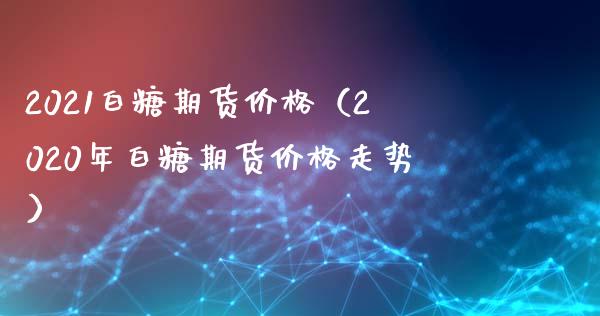 2021白糖期货价格（2020年白糖期货价格走势）