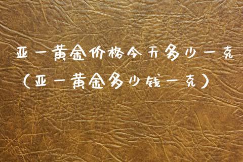 亚一黄金价格今天多少一克（亚一黄金多少钱一克）