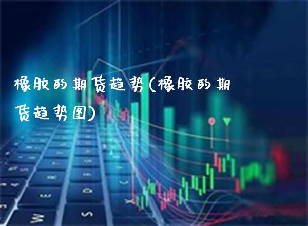 橡胶的期货趋势(橡胶的期货趋势图)_https://www.boyangwujin.com_期货直播间_第1张