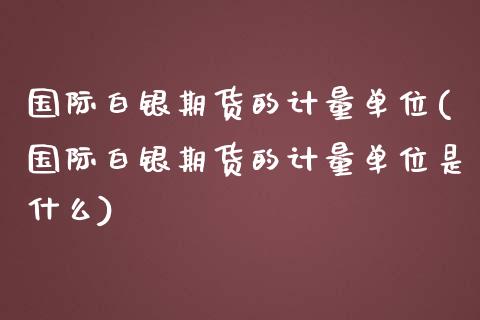 国际白银期货的计量单位(国际白银期货的计量单位是什么)