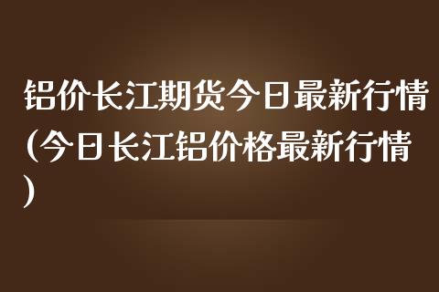 铝价长江期货今日最新行情(今日长江铝价格最新行情)