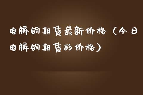 电解铜期货最新价格（今日电解铜期货的价格）