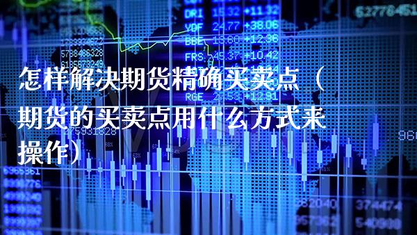 怎样解决期货精确买卖点（期货的买卖点用什么方式来操作）