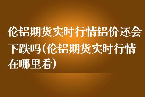 伦铝期货实时行情铝价还会下跌吗(伦铝期货实时行情在哪里看)