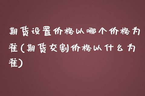 期货设置价格以哪个价格为准(期货交割价格以什么为准)