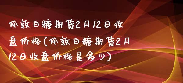 伦敦白糖期货2月12日收盘价格(伦敦白糖期货2月12日收盘价格是多少)