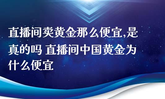 直播间卖黄金那么便宜,是真的吗 直播间中国黄金为什么便宜_https://www.boyangwujin.com_期货直播间_第1张