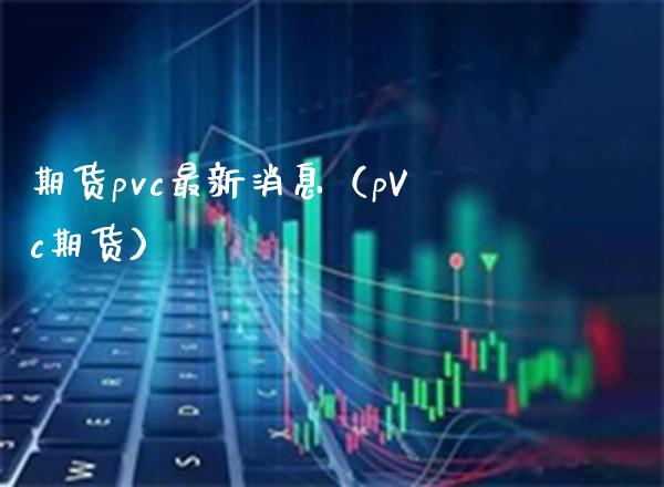 期货pvc最新消息（pVc期货）_https://www.boyangwujin.com_期货直播间_第1张