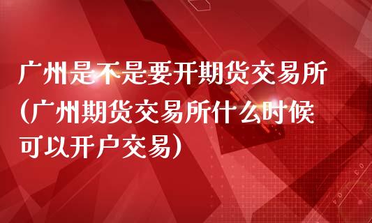 广州是不是要开期货交易所(广州期货交易所什么时候可以开户交易)