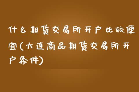 什么期货交易所开户比较便宜(大连商品期货交易所开户条件)