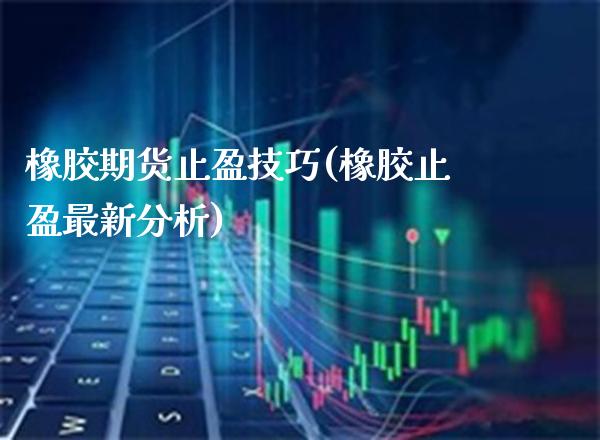 橡胶期货止盈技巧(橡胶止盈最新分析)