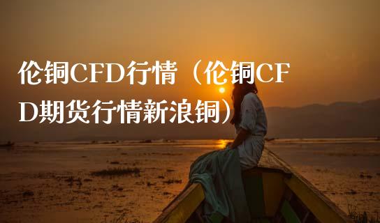 伦铜CFD行情（伦铜CFD期货行情新浪铜）_https://www.boyangwujin.com_原油期货_第1张