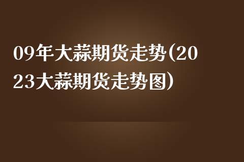 09年大蒜期货走势(2023大蒜期货走势图)_https://www.boyangwujin.com_白银期货_第1张