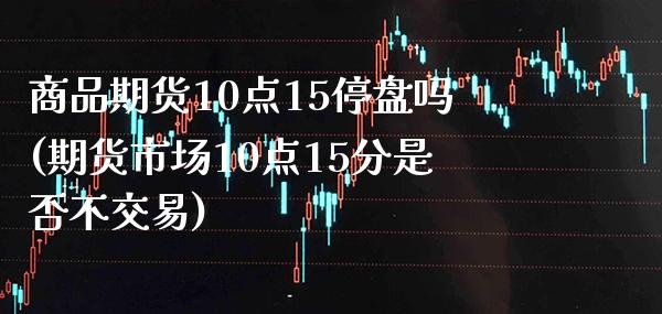 商品期货10点15停盘吗(期货市场10点15分是否不交易)