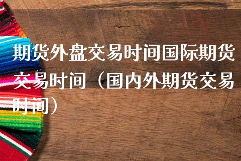 期货外盘交易时间国际期货交易时间（国内外期货交易时间）