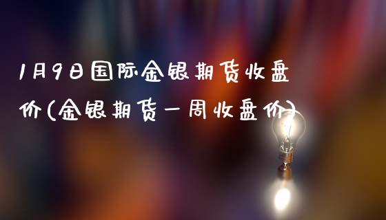 1月9日国际金银期货收盘价(金银期货一周收盘价)