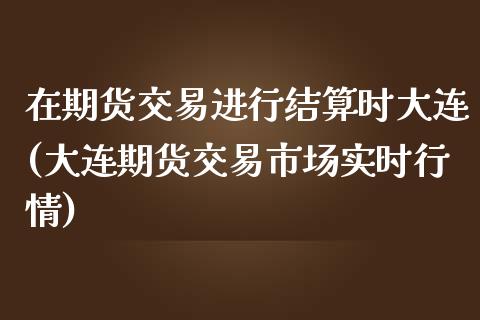 在期货交易进行结算时大连(大连期货交易市场实时行情)_https://www.boyangwujin.com_道指期货_第1张