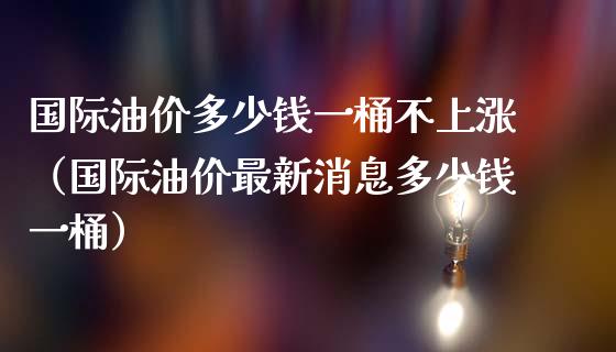 国际油价多少钱一桶不上涨（国际油价最新消息多少钱一桶）