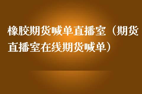 橡胶期货喊单直播室（期货直播室在线期货喊单）