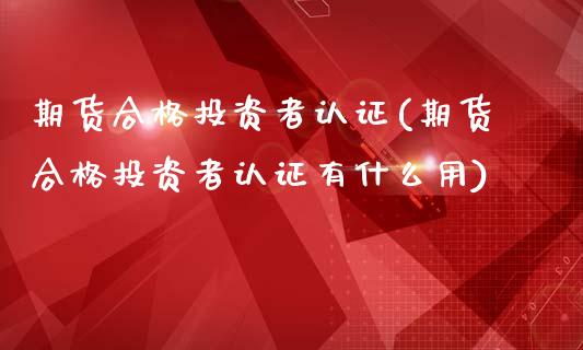 期货合格投资者认证(期货合格投资者认证有什么用)