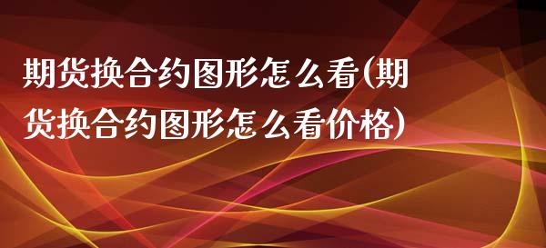 期货换合约图形怎么看(期货换合约图形怎么看价格)