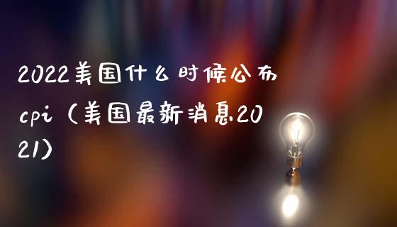 2022美国什么时候公布cpi（美国最新消息2021）_https://www.boyangwujin.com_期货直播间_第1张