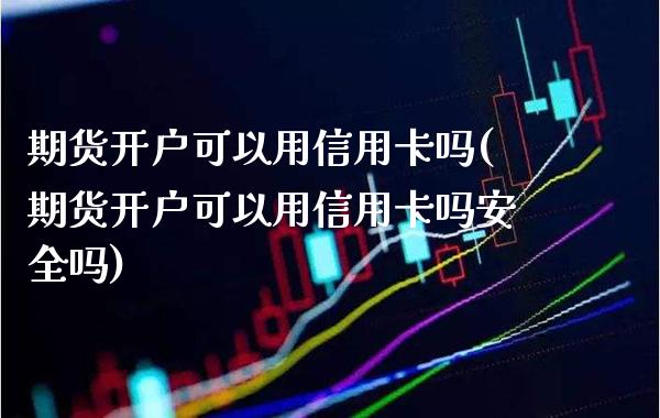 期货开户可以用信用卡吗(期货开户可以用信用卡吗安全吗)