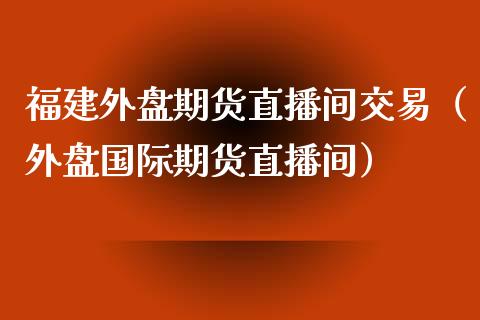 福建外盘期货直播间交易（外盘国际期货直播间）